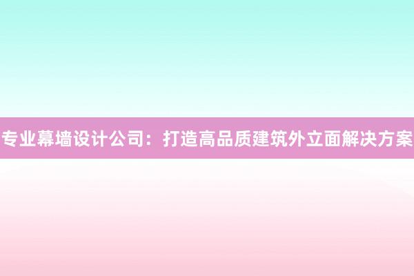 专业幕墙设计公司：打造高品质建筑外立面解决方案