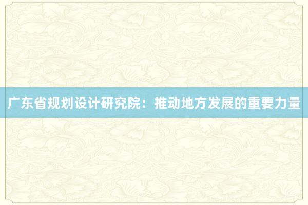 广东省规划设计研究院：推动地方发展的重要力量